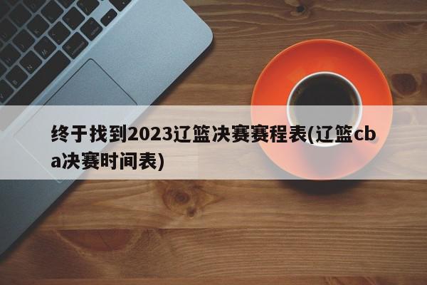 终于找到2023辽篮决赛赛程表(辽篮cba决赛时间表)