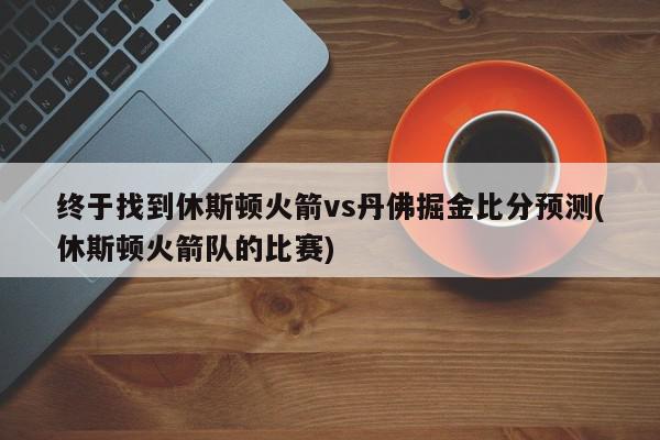 终于找到休斯顿火箭vs丹佛掘金比分预测(休斯顿火箭队的比赛)