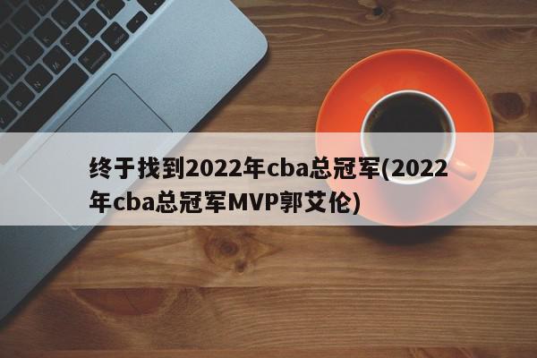 终于找到2022年cba总冠军(2022年cba总冠军MVP郭艾伦)