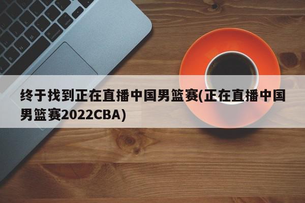 终于找到正在直播中国男篮赛(正在直播中国男篮赛2022CBA)