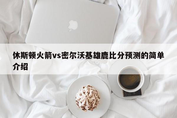 休斯顿火箭vs密尔沃基雄鹿比分预测的简单介绍