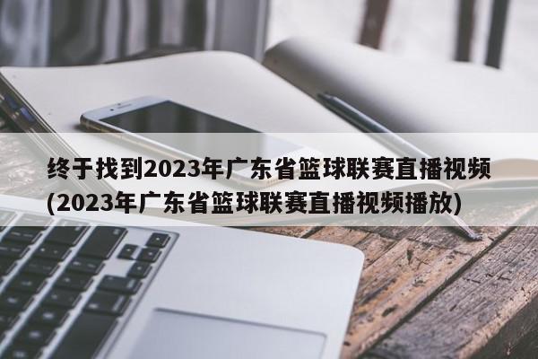 终于找到2023年广东省篮球联赛直播视频(2023年广东省篮球联赛直播视频播放)