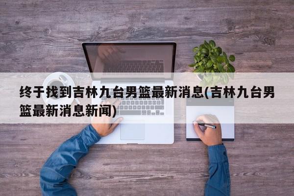 终于找到吉林九台男篮最新消息(吉林九台男篮最新消息新闻)