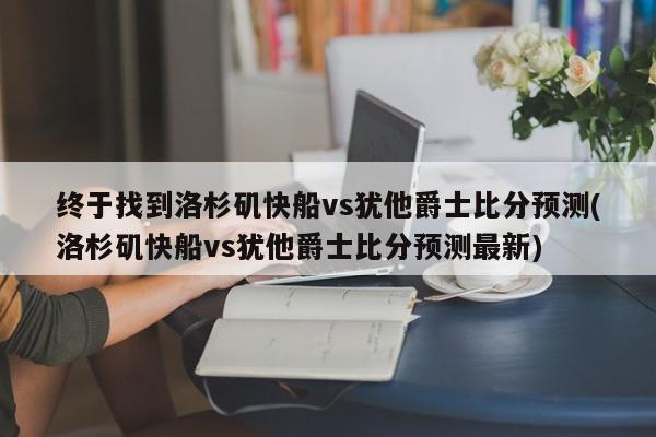 终于找到洛杉矶快船vs犹他爵士比分预测(洛杉矶快船vs犹他爵士比分预测最新)