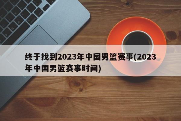 终于找到2023年中国男篮赛事(2023年中国男篮赛事时间)