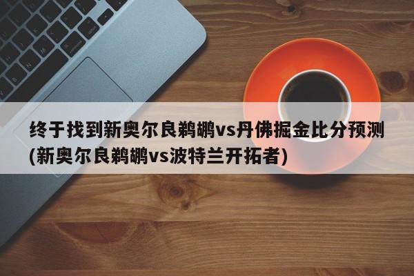 终于找到新奥尔良鹈鹕vs丹佛掘金比分预测(新奥尔良鹈鹕vs波特兰开拓者)