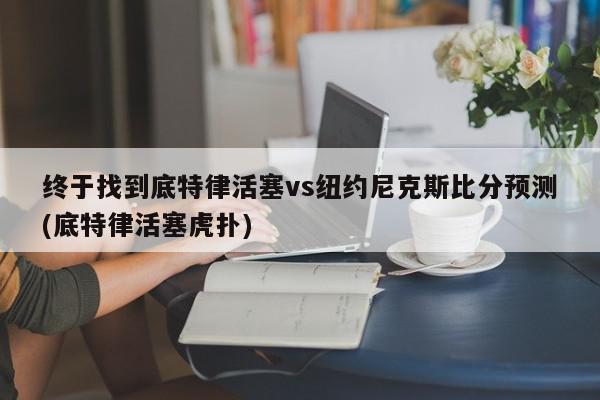 终于找到底特律活塞vs纽约尼克斯比分预测(底特律活塞虎扑)