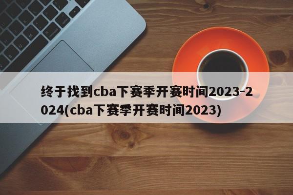 终于找到cba下赛季开赛时间2023-2024(cba下赛季开赛时间2023)