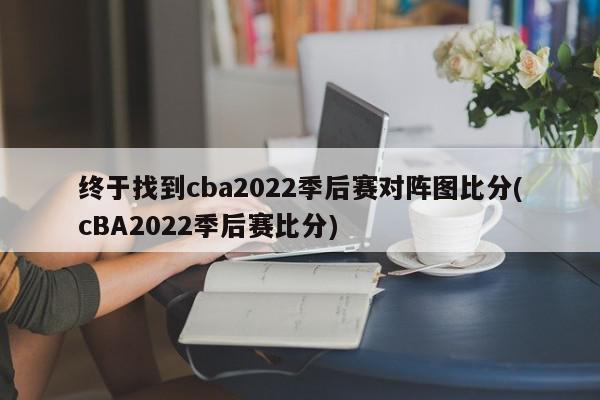 终于找到cba2022季后赛对阵图比分(cBA2022季后赛比分)