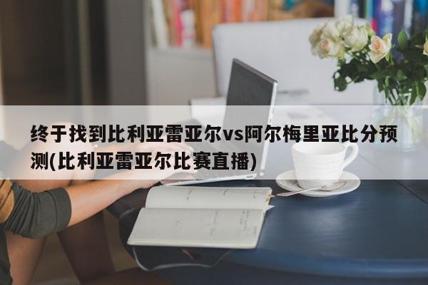 终于找到比利亚雷亚尔vs阿尔梅里亚比分预测(比利亚雷亚尔比赛直播)