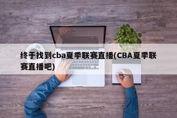 终于找到cba夏季联赛直播(CBA夏季联赛直播吧)