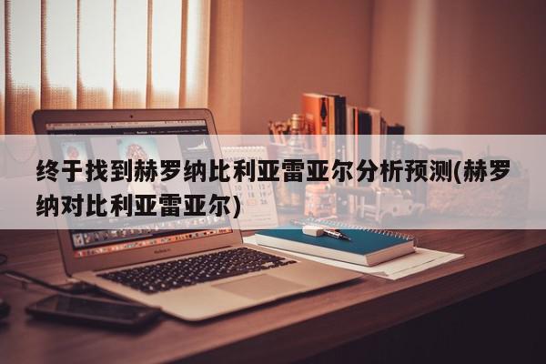 终于找到赫罗纳比利亚雷亚尔分析预测(赫罗纳对比利亚雷亚尔)