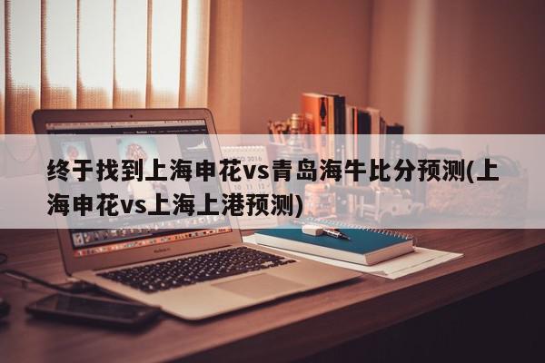 终于找到上海申花vs青岛海牛比分预测(上海申花vs上海上港预测)