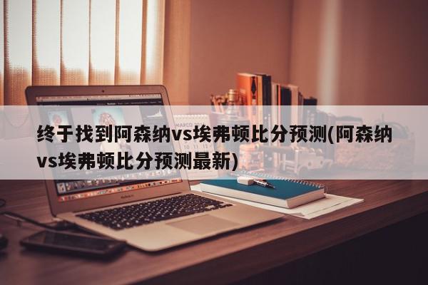 终于找到阿森纳vs埃弗顿比分预测(阿森纳vs埃弗顿比分预测最新)