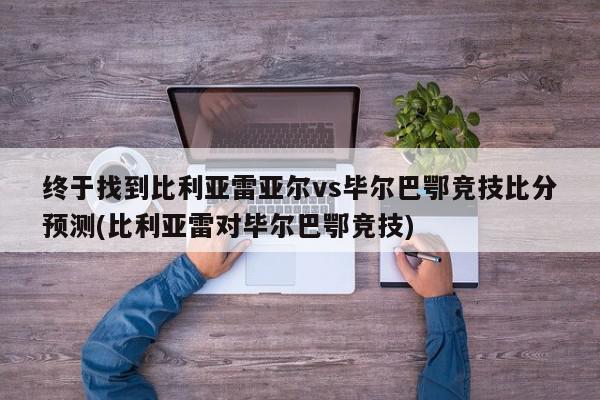 终于找到比利亚雷亚尔vs毕尔巴鄂竞技比分预测(比利亚雷对毕尔巴鄂竞技)