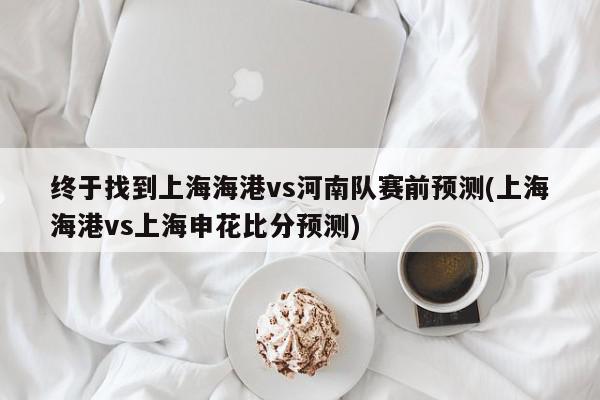 终于找到上海海港vs河南队赛前预测(上海海港vs上海申花比分预测)