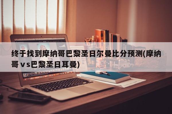 终于找到摩纳哥巴黎圣日尔曼比分预测(摩纳哥ⅴs巴黎圣日耳曼)