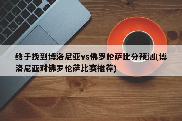 终于找到博洛尼亚vs佛罗伦萨比分预测(博洛尼亚对佛罗伦萨比赛推荐)