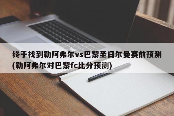 终于找到勒阿弗尔vs巴黎圣日尔曼赛前预测(勒阿弗尔对巴黎fc比分预测)