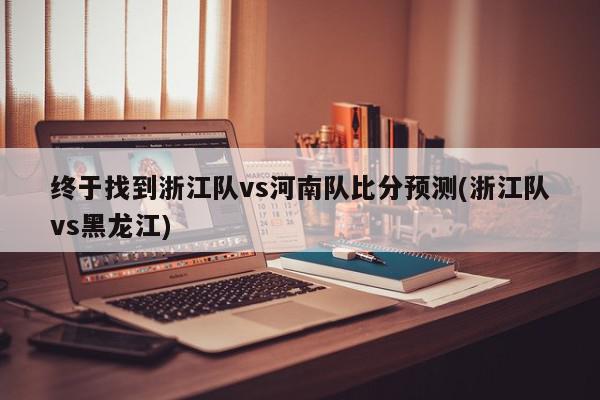 终于找到浙江队vs河南队比分预测(浙江队vs黑龙江)