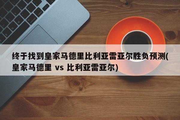 终于找到皇家马德里比利亚雷亚尔胜负预测(皇家马德里 vs 比利亚雷亚尔)