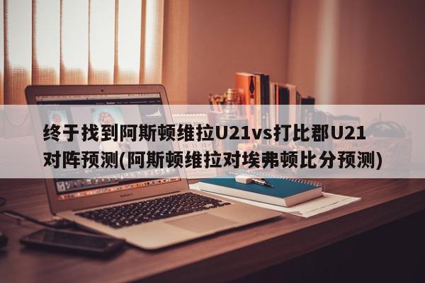 终于找到阿斯顿维拉U21vs打比郡U21对阵预测(阿斯顿维拉对埃弗顿比分预测)