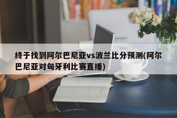 终于找到阿尔巴尼亚vs波兰比分预测(阿尔巴尼亚对匈牙利比赛直播)