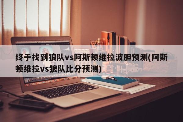 终于找到狼队vs阿斯顿维拉波胆预测(阿斯顿维拉vs狼队比分预测)