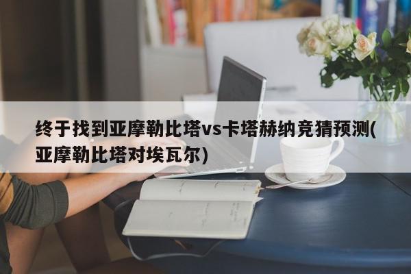 终于找到亚摩勒比塔vs卡塔赫纳竞猜预测(亚摩勒比塔对埃瓦尔)