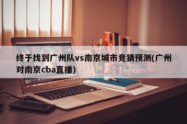 终于找到广州队vs南京城市竞猜预测(广州对南京cba直播)