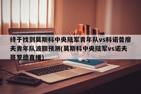 终于找到莫斯科中央陆军青年队vs科诺普廖夫青年队波胆预测(莫斯科中央陆军vs诺夫哥罗德直播)