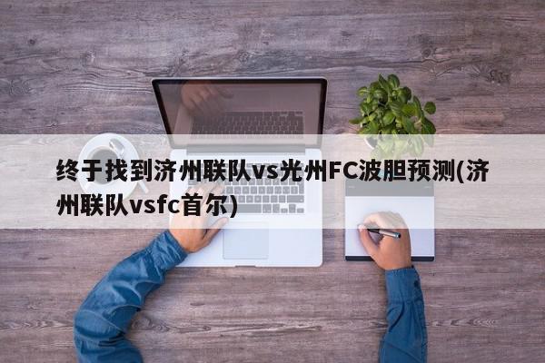 终于找到济州联队vs光州FC波胆预测(济州联队vsfc首尔)