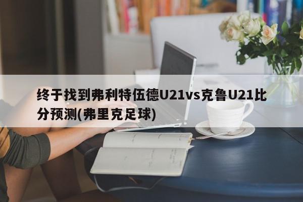 终于找到弗利特伍德U21vs克鲁U21比分预测(弗里克足球)