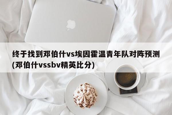 终于找到邓伯什vs埃因霍温青年队对阵预测(邓伯什vssbv精英比分)