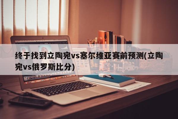 终于找到立陶宛vs塞尔维亚赛前预测(立陶宛vs俄罗斯比分)