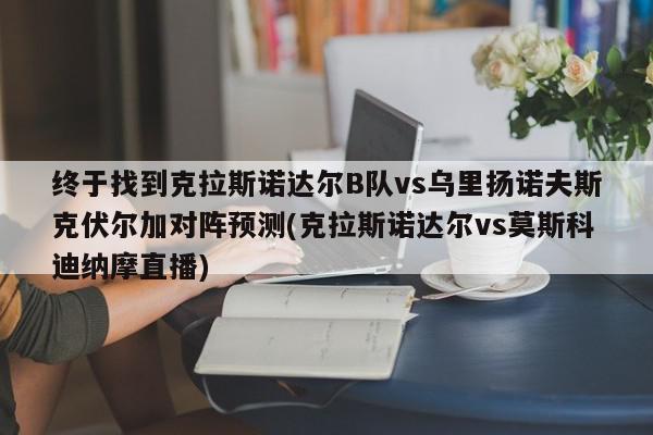 终于找到克拉斯诺达尔B队vs乌里扬诺夫斯克伏尔加对阵预测(克拉斯诺达尔vs莫斯科迪纳摩直播)