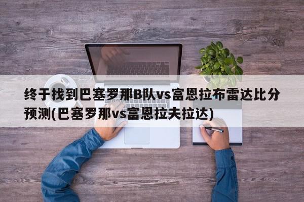 终于找到巴塞罗那B队vs富恩拉布雷达比分预测(巴塞罗那vs富恩拉夫拉达)