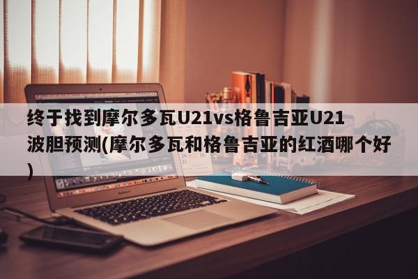 终于找到摩尔多瓦U21vs格鲁吉亚U21波胆预测(摩尔多瓦和格鲁吉亚的红酒哪个好)