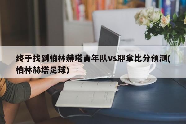 终于找到柏林赫塔青年队vs耶拿比分预测(柏林赫塔足球)