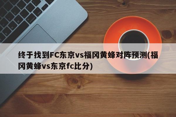 终于找到FC东京vs福冈黄蜂对阵预测(福冈黄蜂vs东京fc比分)