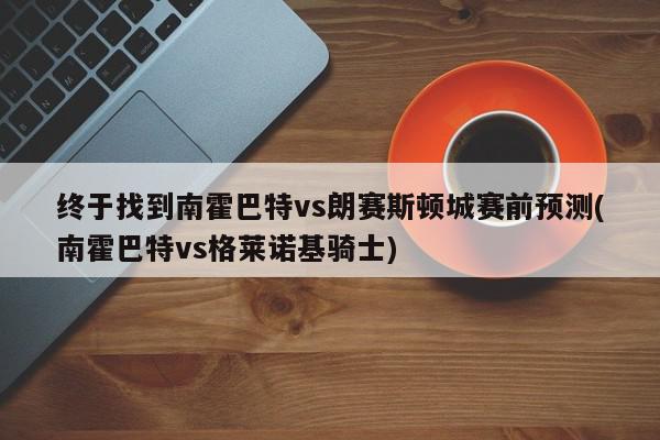 终于找到南霍巴特vs朗赛斯顿城赛前预测(南霍巴特vs格莱诺基骑士)