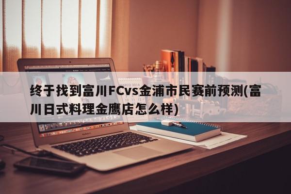 终于找到富川FCvs金浦市民赛前预测(富川日式料理金鹰店怎么样)