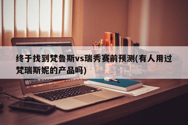 终于找到梵鲁斯vs瑞秀赛前预测(有人用过梵瑞斯妮的产品吗)