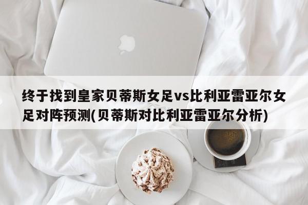 终于找到皇家贝蒂斯女足vs比利亚雷亚尔女足对阵预测(贝蒂斯对比利亚雷亚尔分析)