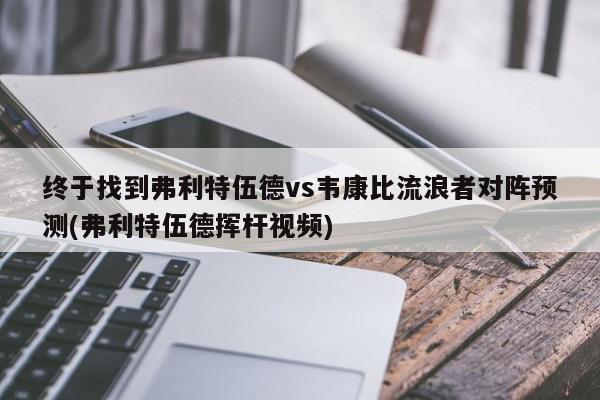 终于找到弗利特伍德vs韦康比流浪者对阵预测(弗利特伍德挥杆视频)