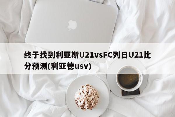 终于找到利亚斯U21vsFC列日U21比分预测(利亚德usv)