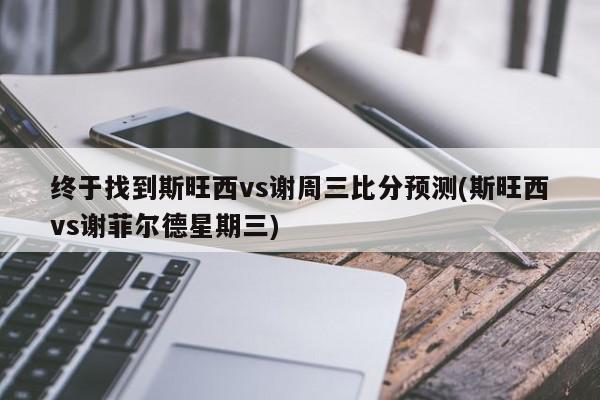 终于找到斯旺西vs谢周三比分预测(斯旺西vs谢菲尔德星期三)