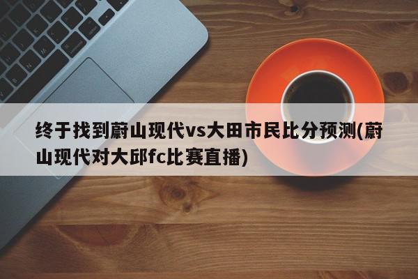 终于找到蔚山现代vs大田市民比分预测(蔚山现代对大邱fc比赛直播)