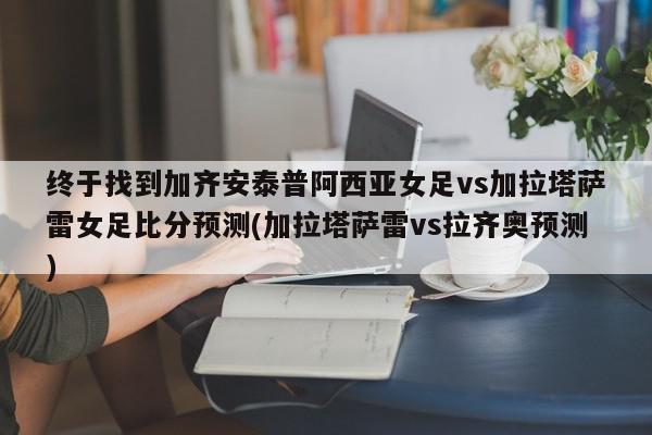 终于找到加齐安泰普阿西亚女足vs加拉塔萨雷女足比分预测(加拉塔萨雷vs拉齐奥预测)