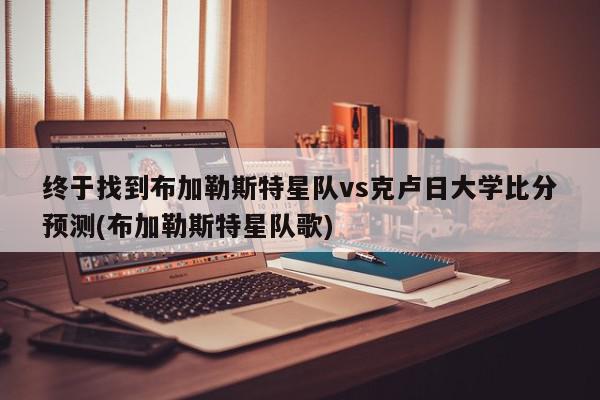 终于找到布加勒斯特星队vs克卢日大学比分预测(布加勒斯特星队歌)